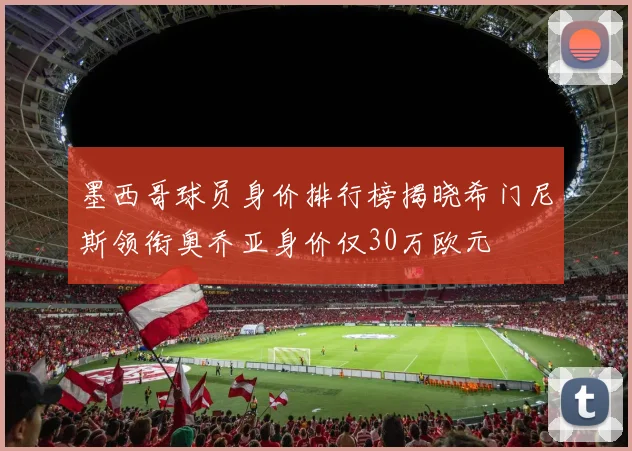 墨西哥球员身价排行榜揭晓希门尼斯领衔奥乔亚身价仅30万欧元