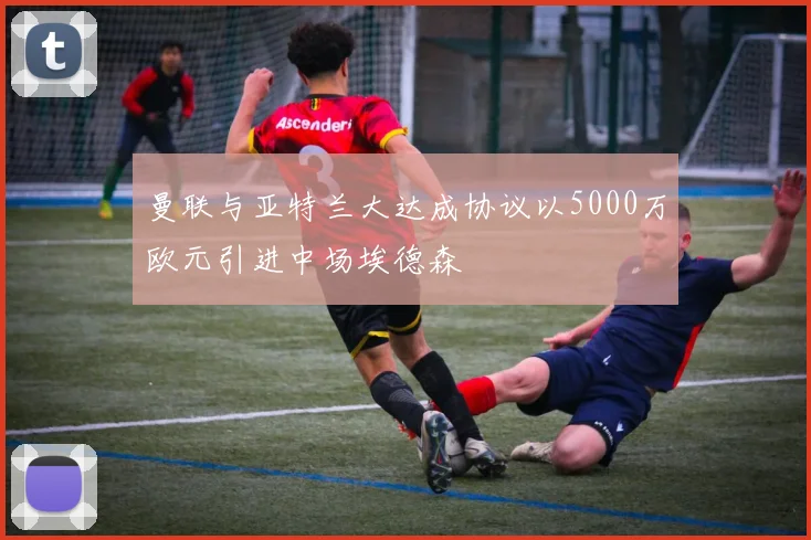 曼联与亚特兰大达成协议以5000万欧元引进中场埃德森
