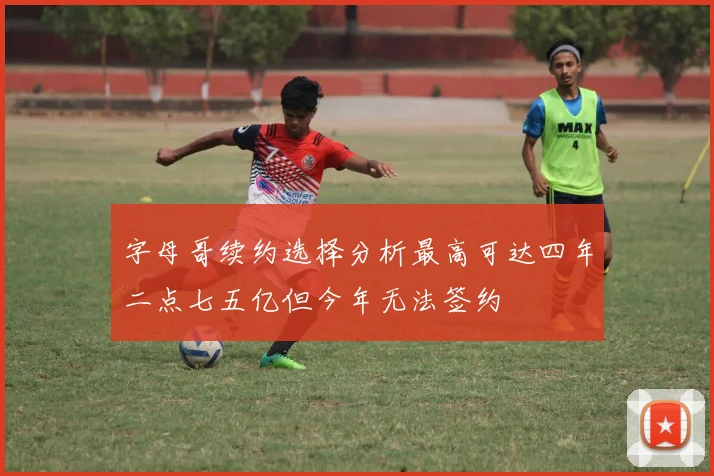 字母哥续约选择分析最高可达四年二点七五亿但今年无法签约