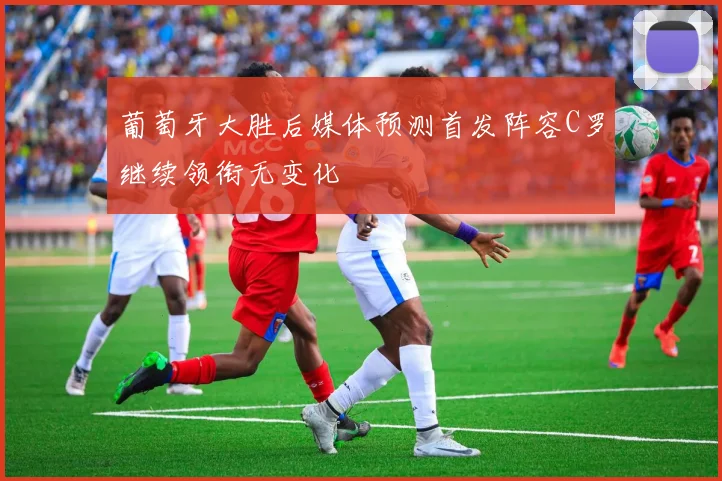 葡萄牙大胜后媒体预测首发阵容C罗继续领衔无变化