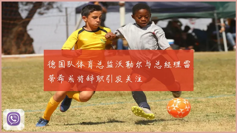 德国队体育总监沃勒尔与总经理雷蒂希或将辞职引发关注