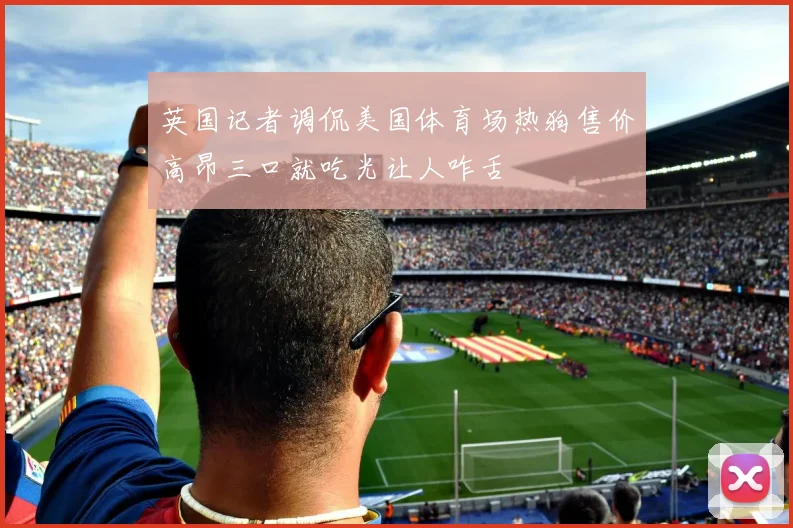 英国记者调侃美国体育场热狗售价高昂三口就吃光让人咋舌