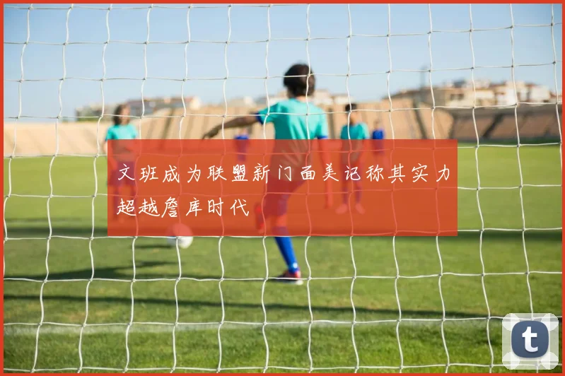 文班成为联盟新门面美记称其实力超越詹库时代