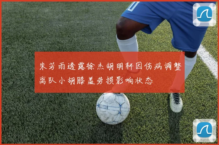 朱芳雨透露徐杰胡明轩因伤病调整离队小胡膝盖劳损影响状态