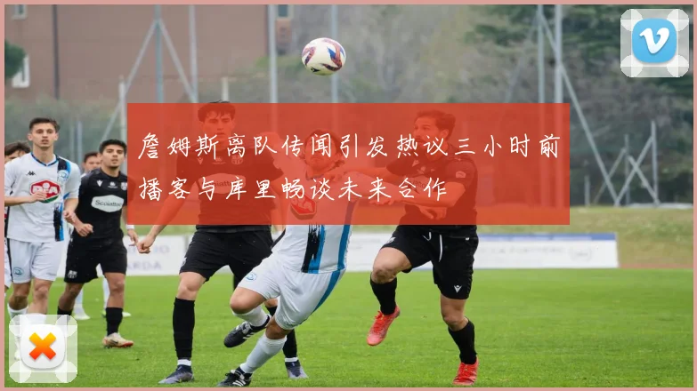 詹姆斯离队传闻引发热议三小时前播客与库里畅谈未来合作