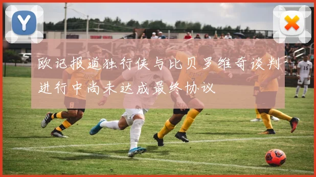 欧记报道独行侠与比贝罗维奇谈判进行中尚未达成最终协议