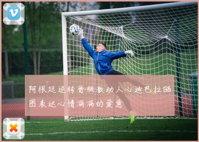 阿根廷逆转晋级激动人心迪巴拉晒图表达心情满满的爱意