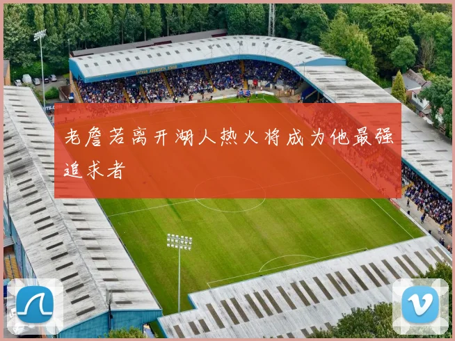 老詹若离开湖人热火将成为他最强追求者