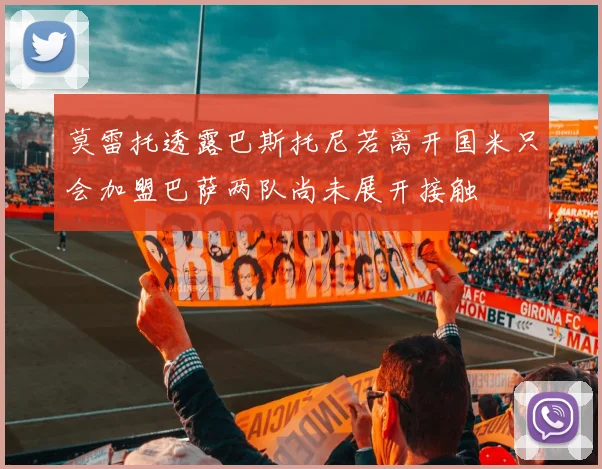 莫雷托透露巴斯托尼若离开国米只会加盟巴萨两队尚未展开接触