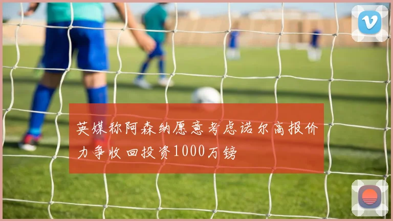 英媒称阿森纳愿意考虑诺尔高报价力争收回投资1000万镑