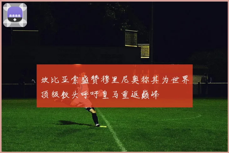 坎比亚索盛赞穆里尼奥称其为世界顶级教头呼吁皇马重返巅峰