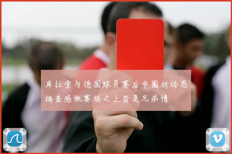 库拉索与德国球员赛后中圈祈祷恩梅查感慨赛场之上皆是兄弟情