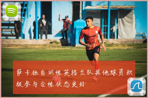 萨卡独自训练英格兰队其他球员积极参与合练状态良好