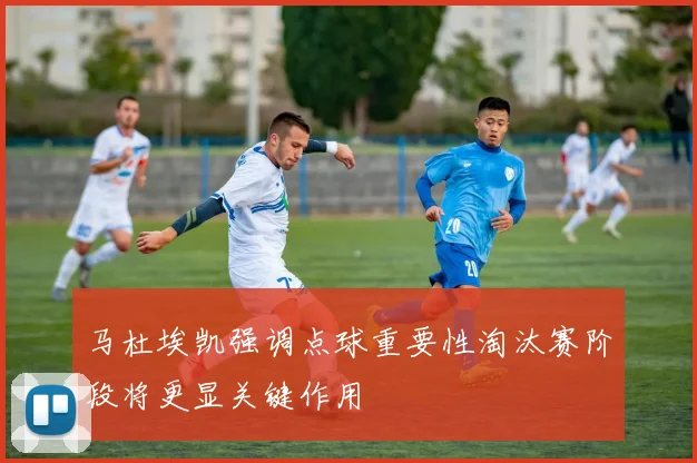 马杜埃凯强调点球重要性淘汰赛阶段将更显关键作用