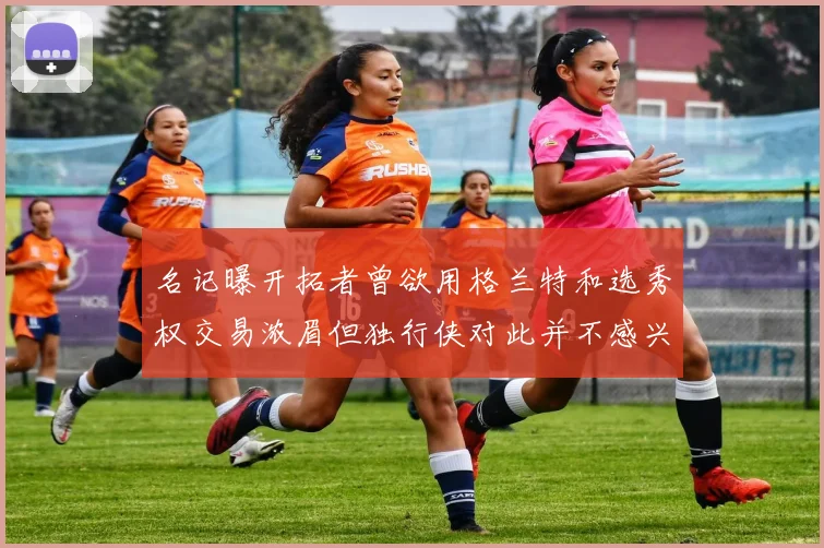 名记曝开拓者曾欲用格兰特和选秀权交易浓眉但独行侠对此并不感兴趣